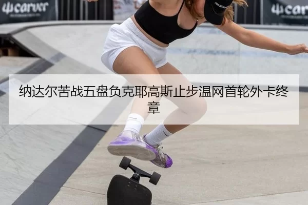 纳达尔苦战五盘负克耶高斯止步温网首轮外卡终章